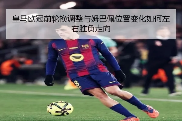 皇马欧冠前轮换调整与姆巴佩位置变化如何左右胜负走向